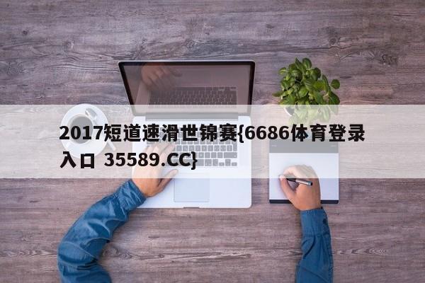 2017短道速滑世锦赛{6686体育登录入口 35589.CC}