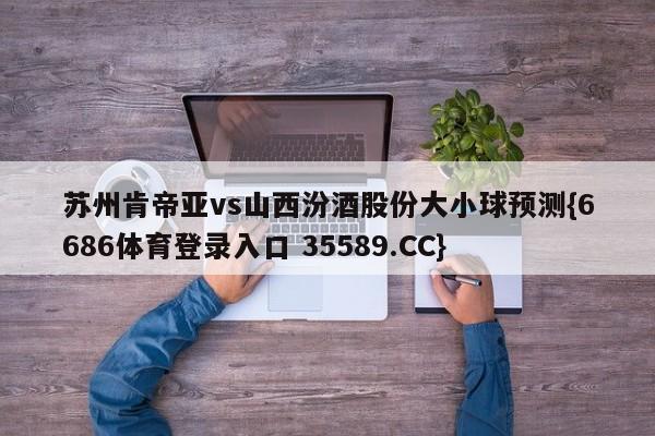 苏州肯帝亚vs山西汾酒股份大小球预测{6686体育登录入口 35589.CC}