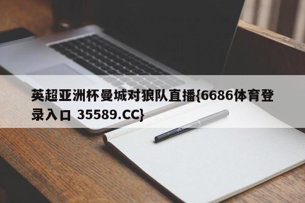 英超亚洲杯曼城对狼队直播{6686体育登录入口 35589.CC}