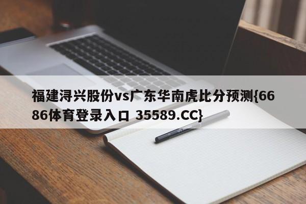 福建浔兴股份vs广东华南虎比分预测{6686体育登录入口 35589.CC}