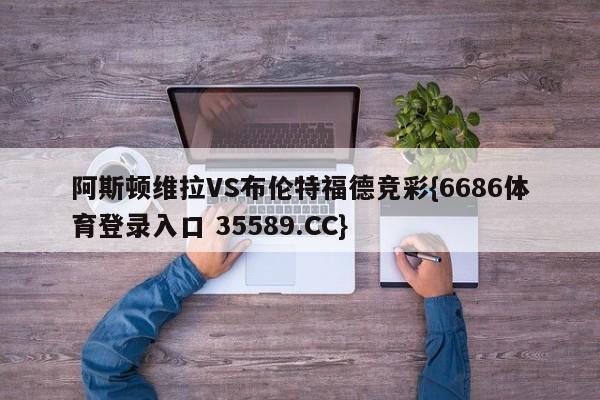 阿斯顿维拉VS布伦特福德竞彩{6686体育登录入口 35589.CC}