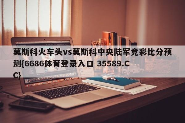 莫斯科火车头vs莫斯科中央陆军竞彩比分预测{6686体育登录入口 35589.CC}