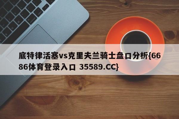 底特律活塞vs克里夫兰骑士盘口分析{6686体育登录入口 35589.CC}