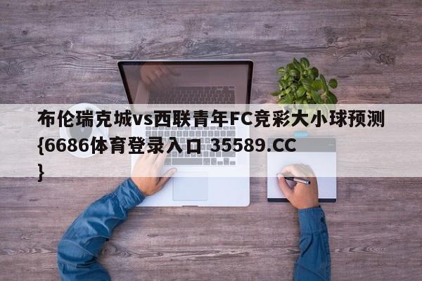 布伦瑞克城vs西联青年FC竞彩大小球预测{6686体育登录入口 35589.CC}