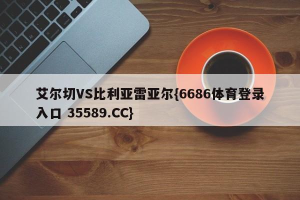 艾尔切VS比利亚雷亚尔{6686体育登录入口 35589.CC}