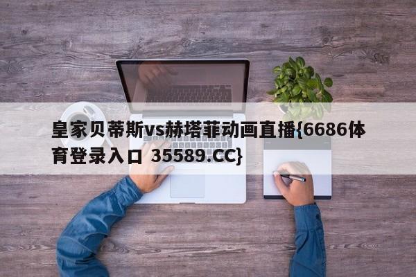 皇家贝蒂斯vs赫塔菲动画直播{6686体育登录入口 35589.CC}