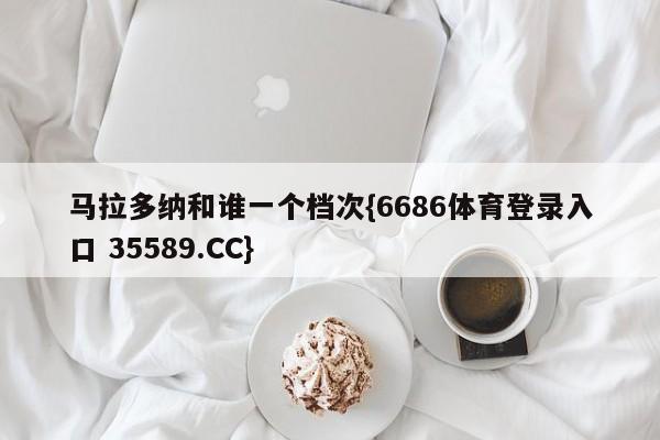 马拉多纳和谁一个档次{6686体育登录入口 35589.CC}