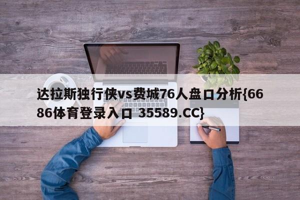 达拉斯独行侠vs费城76人盘口分析{6686体育登录入口 35589.CC}