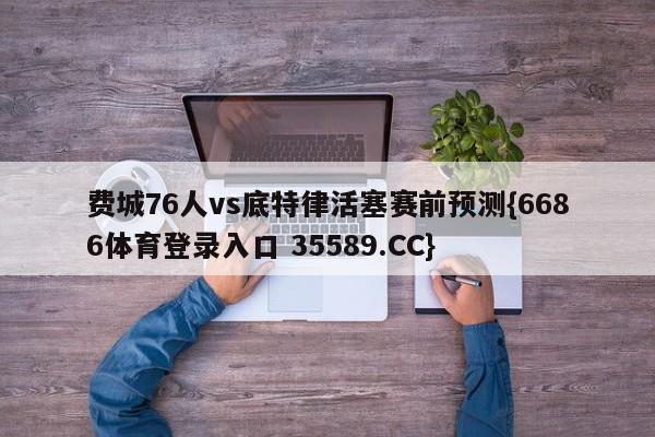 费城76人vs底特律活塞赛前预测{6686体育登录入口 35589.CC}