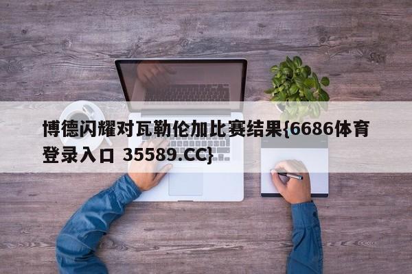 博德闪耀对瓦勒伦加比赛结果{6686体育登录入口 35589.CC}