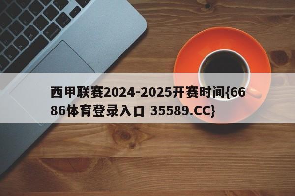 西甲联赛2024-2025开赛时间{6686体育登录入口 35589.CC}
