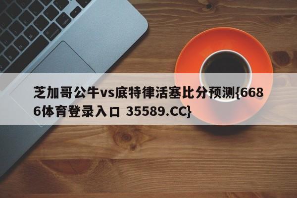 芝加哥公牛vs底特律活塞比分预测{6686体育登录入口 35589.CC} 芝加哥公牛vs底特律活塞比分预测{6686体育登录入口 35589.CC}