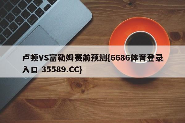 卢顿VS富勒姆赛前预测{6686体育登录入口 35589.CC}