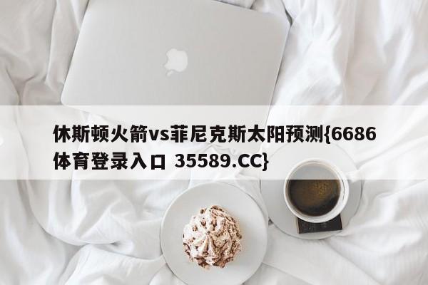 休斯顿火箭vs菲尼克斯太阳预测{6686体育登录入口 35589.CC}