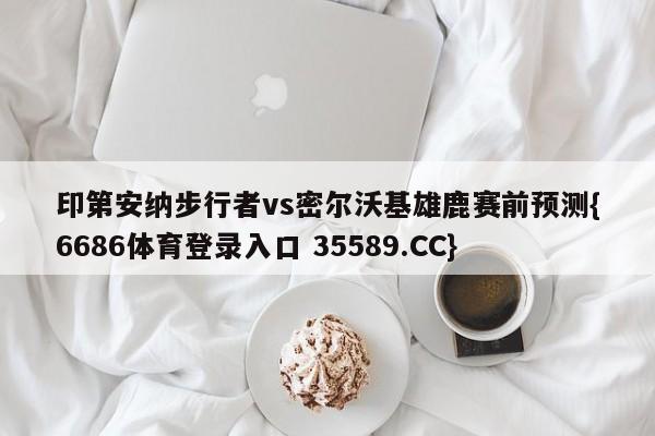 印第安纳步行者vs密尔沃基雄鹿赛前预测{6686体育登录入口 35589.CC}