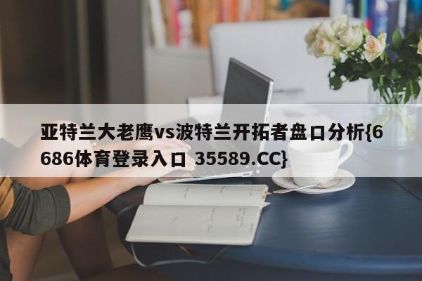 亚特兰大老鹰vs波特兰开拓者盘口分析{6686体育登录入口 35589.CC} 亚特兰大老鹰vs波特兰开拓者盘口分析{6686体育登录入口 35589.CC}