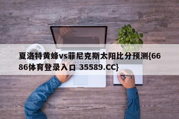 夏洛特黄蜂vs菲尼克斯太阳比分预测{6686体育登录入口 35589.CC} 夏洛特黄蜂vs菲尼克斯太阳比分预测{6686体育登录入口 35589.CC}