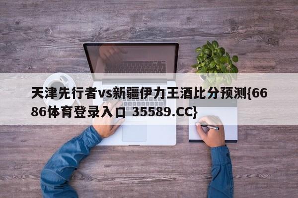 天津先行者vs新疆伊力王酒比分预测{6686体育登录入口 35589.CC}