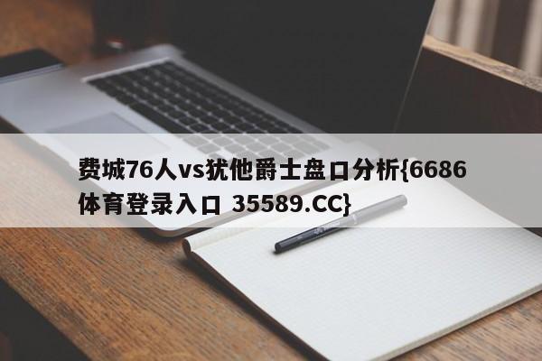 费城76人vs犹他爵士盘口分析{6686体育登录入口 35589.CC} 费城76人vs犹他爵士盘口分析{6686体育登录入口 35589.CC}