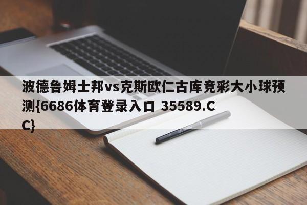 波德鲁姆士邦vs克斯欧仁古库竞彩大小球预测{6686体育登录入口 35589.CC}