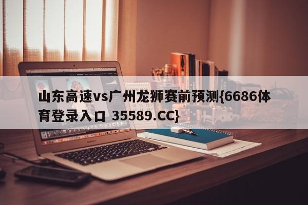 山东高速vs广州龙狮赛前预测{6686体育登录入口 35589.CC} 山东高速vs广州龙狮赛前预测{6686体育登录入口 35589.CC}