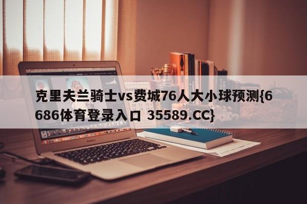 克里夫兰骑士vs费城76人大小球预测{6686体育登录入口 35589.CC} 克里夫兰骑士vs费城76人大小球预测{6686体育登录入口 35589.CC}