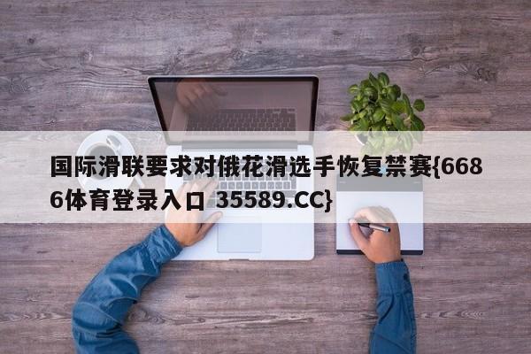 国际滑联要求对俄花滑选手恢复禁赛{6686体育登录入口 35589.CC}