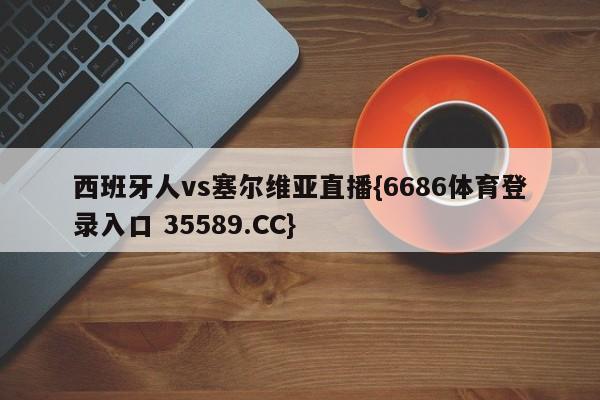 西班牙人vs塞尔维亚直播{6686体育登录入口 35589.CC}