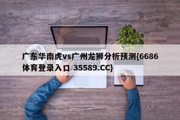 广东华南虎vs广州龙狮分析预测{6686体育登录入口 35589.CC}
