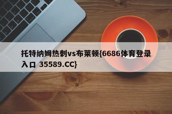 托特纳姆热刺vs布莱顿{6686体育登录入口 35589.CC}