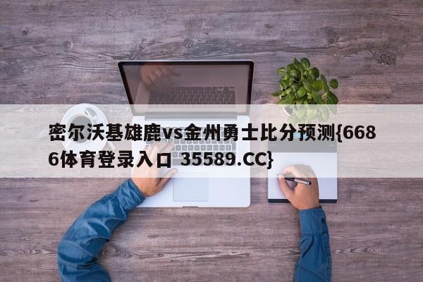 密尔沃基雄鹿vs金州勇士比分预测{6686体育登录入口 35589.CC}