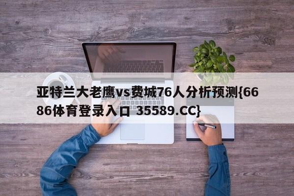 亚特兰大老鹰vs费城76人分析预测{6686体育登录入口 35589.CC} 亚特兰大老鹰vs费城76人分析预测{6686体育登录入口 35589.CC}