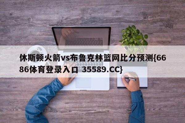 休斯顿火箭vs布鲁克林篮网比分预测{6686体育登录入口 35589.CC} 休斯顿火箭vs布鲁克林篮网比分预测{6686体育登录入口 35589.CC}
