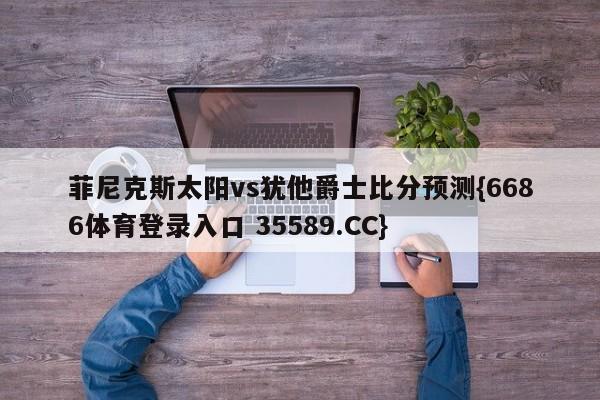 菲尼克斯太阳vs犹他爵士比分预测{6686体育登录入口 35589.CC} 菲尼克斯太阳vs犹他爵士比分预测{6686体育登录入口 35589.CC}