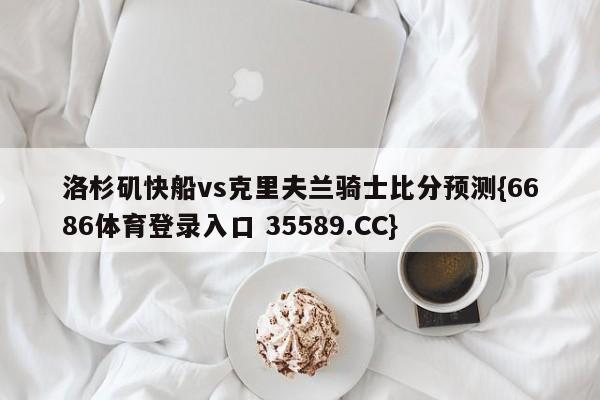 洛杉矶快船vs克里夫兰骑士比分预测{6686体育登录入口 35589.CC}