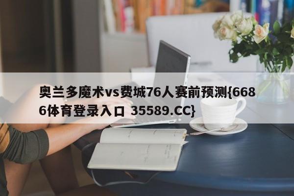 奥兰多魔术vs费城76人赛前预测{6686体育登录入口 35589.CC}
