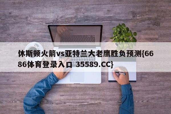 休斯顿火箭vs亚特兰大老鹰胜负预测{6686体育登录入口 35589.CC}
