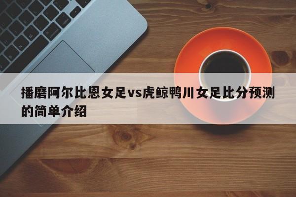 播磨阿尔比恩女足vs虎鲸鸭川女足比分预测的简单介绍