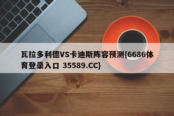 瓦拉多利德VS卡迪斯阵容预测{6686体育登录入口 35589.CC}