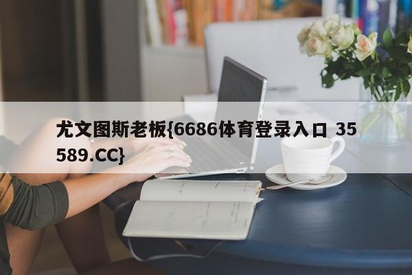 尤文图斯老板{6686体育登录入口 35589.CC}