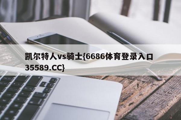 凯尔特人vs骑士{6686体育登录入口 35589.CC}