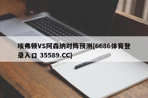 埃弗顿VS阿森纳对阵预测{6686体育登录入口 35589.CC}