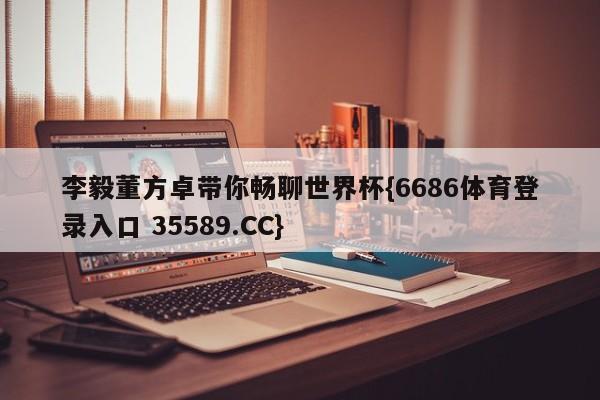 李毅董方卓带你畅聊世界杯{6686体育登录入口 35589.CC}