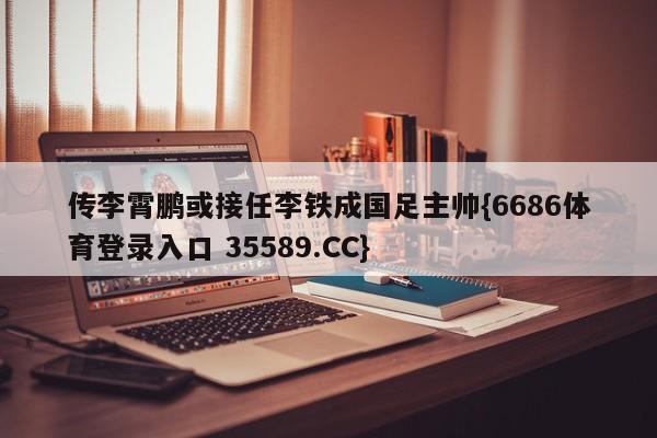 传李霄鹏或接任李铁成国足主帅{6686体育登录入口 35589.CC}