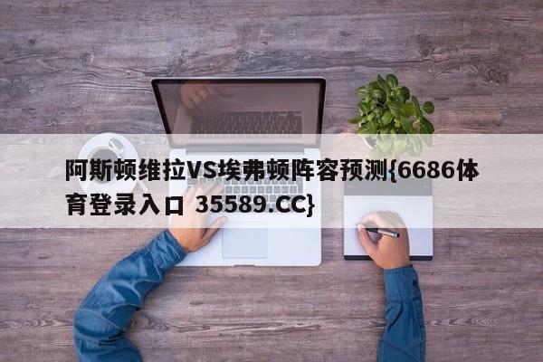 阿斯顿维拉VS埃弗顿阵容预测{6686体育登录入口 35589.CC}