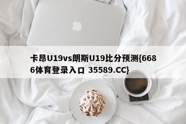 卡昂U19vs朗斯U19比分预测{6686体育登录入口 35589.CC}