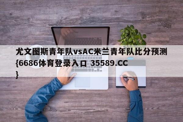 尤文图斯青年队vsAC米兰青年队比分预测{6686体育登录入口 35589.CC}