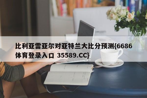 比利亚雷亚尔对亚特兰大比分预测{6686体育登录入口 35589.CC}