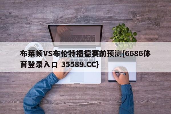 布莱顿VS布伦特福德赛前预测{6686体育登录入口 35589.CC}