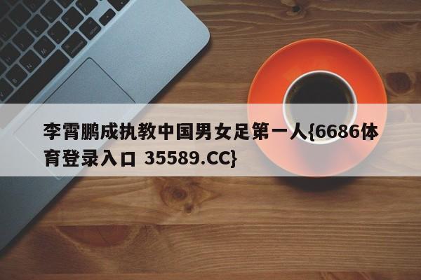 李霄鹏成执教中国男女足第一人{6686体育登录入口 35589.CC}